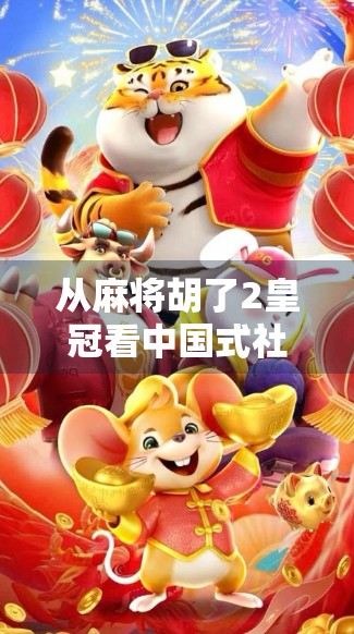 从麻将胡了2皇冠看中国式社交密码，一场牌局背后的群体情绪与文化隐喻